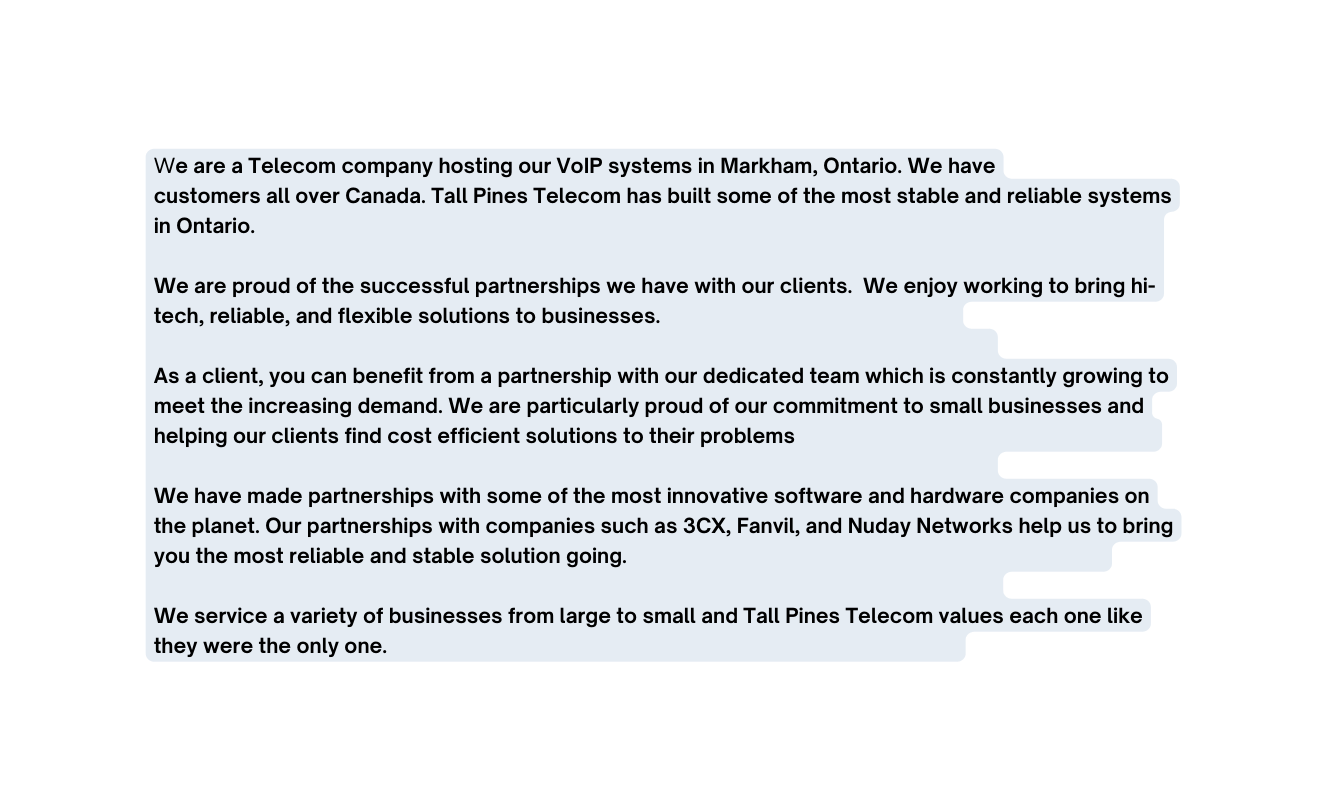 We are a Telecom company hosting our VoIP systems in Markham Ontario We have customers all over Canada Tall Pines Telecom has built some of the most stable and reliable systems in Ontario We are proud of the successful partnerships we have with our clients We enjoy working to bring hi tech reliable and flexible solutions to businesses As a client you can benefit from a partnership with our dedicated team which is constantly growing to meet the increasing demand We are particularly proud of our commitment to small businesses and helping our clients find cost efficient solutions to their problems We have made partnerships with some of the most innovative software and hardware companies on the planet Our partnerships with companies such as 3CX Fanvil and Nuday Networks help us to bring you the most reliable and stable solution going We service a variety of businesses from large to small and Tall Pines Telecom values each one like they were the only one